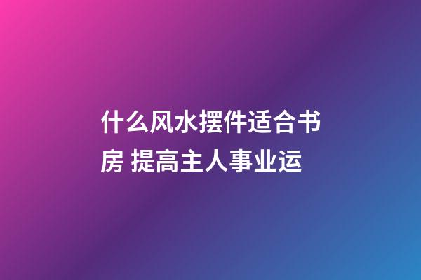 什么风水摆件适合书房 提高主人事业运